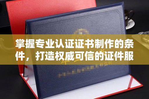 杨浦掌握专业认证证书制作的条件，打造权威可信的证件服务